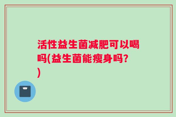 活性益生菌减肥可以喝吗(益生菌能瘦身吗？)