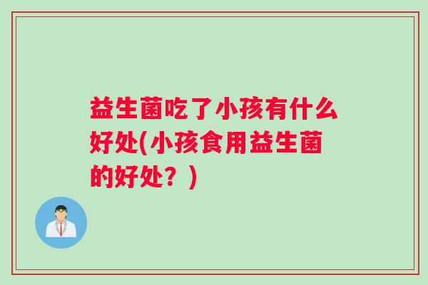 益生菌吃了小孩有什么好处(小孩食用益生菌的好处？)