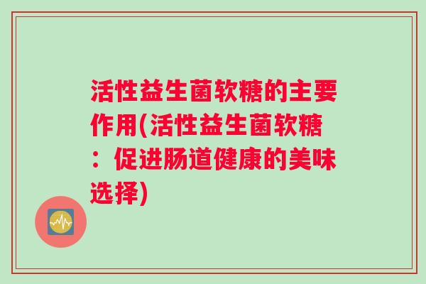 活性益生菌软糖的主要作用(活性益生菌软糖：促进肠道健康的美味选择)