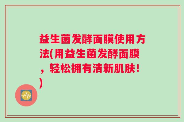 益生菌发酵面膜使用方法(用益生菌发酵面膜，轻松拥有清新肌肤！)