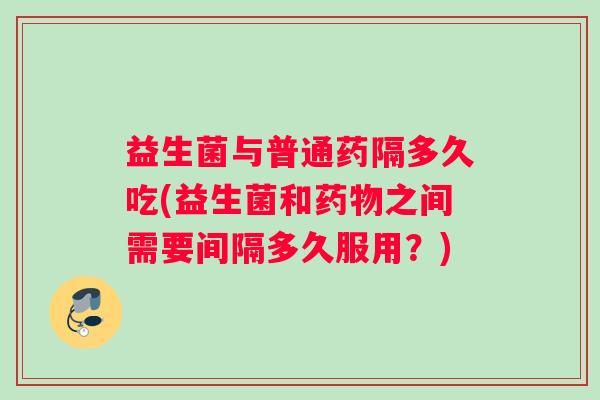 益生菌与普通药隔多久吃(益生菌和之间需要间隔多久服用?) 益生菌与普通药隔多久吃(益生菌和之间需要间隔多久服用?)