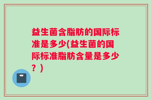 益生菌含脂肪的国际标准是多少(益生菌的国际标准脂肪含量是多少？)