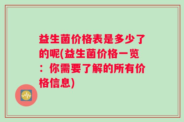 益生菌价格表是多少了的呢(益生菌价格一览：你需要了解的所有价格信息)