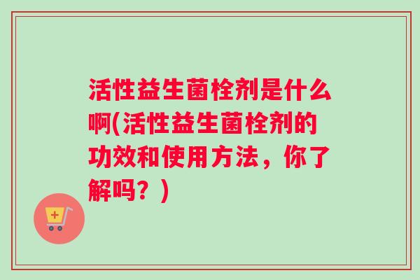 活性益生菌栓剂是什么啊(活性益生菌栓剂的功效和使用方法，你了解吗？)