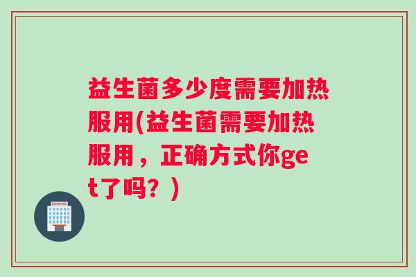 益生菌多少度需要加热服用(益生菌需要加热服用，正确方式你get了吗？)