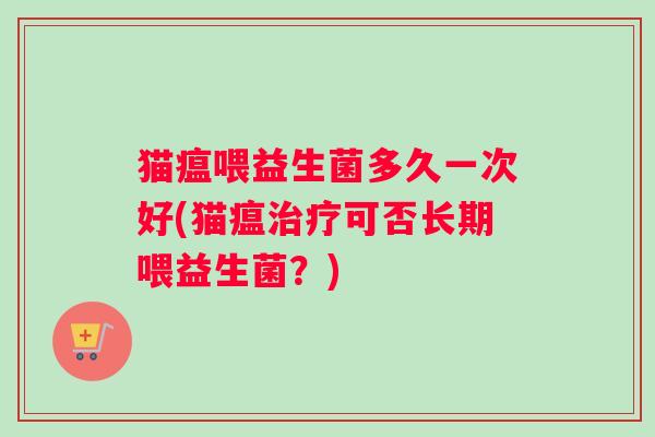 猫瘟喂益生菌多久一次好(猫瘟可否长期喂益生菌?) 猫瘟喂益生菌多久一次好(猫瘟可否长期喂益生菌?)