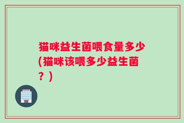 猫咪益生菌喂食量多少(猫咪该喂多少益生菌？)