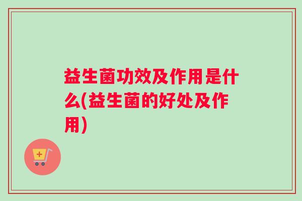益生菌功效及作用是什么(益生菌的好处及作用)
