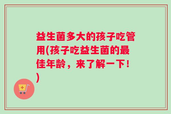 益生菌多大的孩子吃管用(孩子吃益生菌的最佳年龄，来了解一下！)