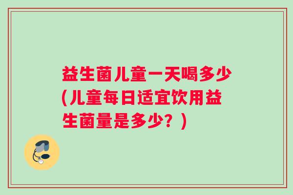 益生菌儿童一天喝多少(儿童每日适宜饮用益生菌量是多少？)