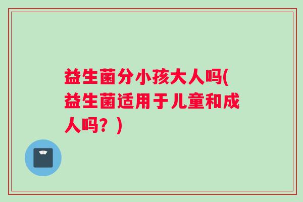 益生菌分小孩大人吗(益生菌适用于儿童和成人吗？)