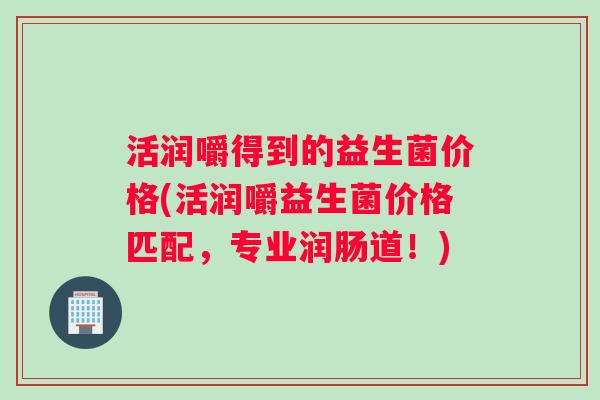 活润嚼得到的益生菌价格(活润嚼益生菌价格匹配，专业润肠道！)