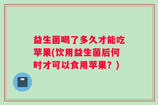 益生菌喝了多久才能吃苹果(饮用益生菌后何时才可以食用苹果？)