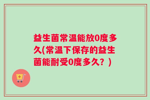 益生菌常温能放0度多久(常温下保存的益生菌能耐受0度多久？)