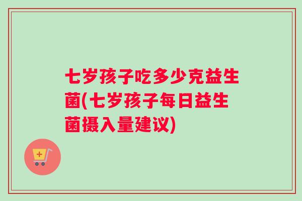 七岁孩子吃多少克益生菌(七岁孩子每日益生菌摄入量建议)