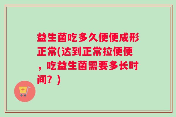 益生菌吃多久便便成形正常(达到正常拉便便，吃益生菌需要多长时间？)