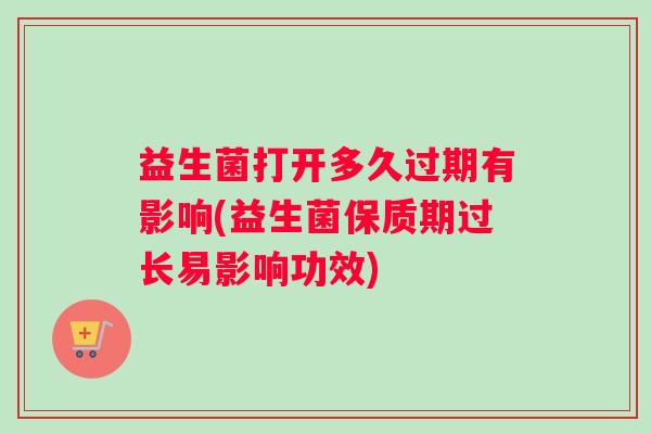 益生菌打开多久过期有影响(益生菌保质期过长易影响功效)