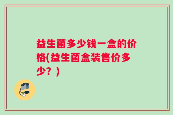益生菌多少钱一盒的价格(益生菌盒装售价多少?) 益生菌多少钱一盒的价格(益生菌盒装售价多少?)