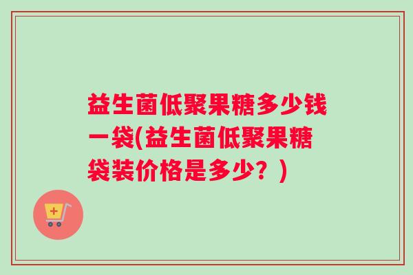 益生菌低聚果糖多少钱一袋(益生菌低聚果糖袋装价格是多少？)