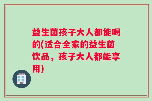 益生菌孩子大人都能喝的(适合全家的益生菌饮品，孩子大人都能享用)