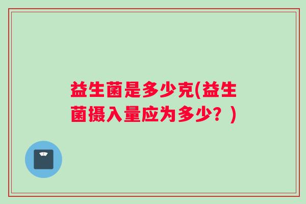 益生菌是多少克(益生菌摄入量应为多少?) 益生菌是多少克(益生菌摄入量应为多少?)