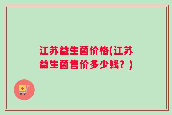 江苏益生菌价格(江苏益生菌售价多少钱?) 江苏益生菌价格(江苏益生菌售价多少钱?)