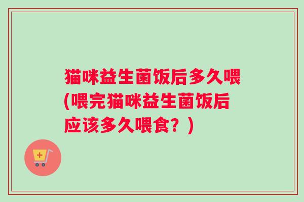 猫咪益生菌饭后多久喂(喂完猫咪益生菌饭后应该多久喂食?) 猫咪益生菌饭后多久喂(喂完猫咪益生菌饭后应该多久喂食?)