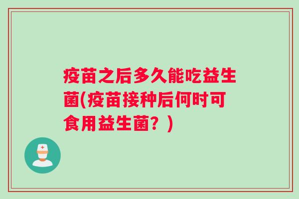 疫苗之后多久能吃益生菌(疫苗接种后何时可食用益生菌？)