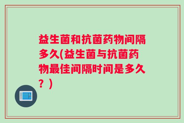益生菌和间隔多久(益生菌与佳间隔时间是多久?) 益生菌和间隔多久(益生菌与佳间隔时间是多久?)
