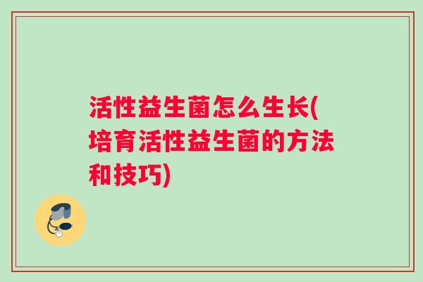 活性益生菌怎么生长(培育活性益生菌的方法和技巧)
