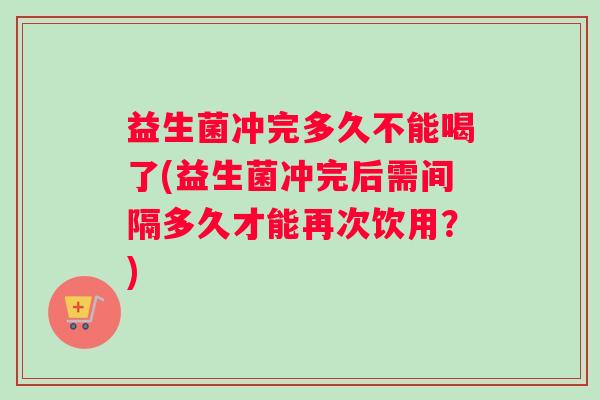 益生菌冲完多久不能喝了(益生菌冲完后需间隔多久才能再次饮用？)