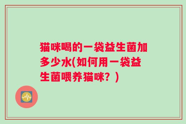 猫咪喝的一袋益生菌加多少水(如何用一袋益生菌喂养猫咪?) 猫咪喝的一袋益生菌加多少水(如何用一袋益生菌喂养猫咪?)