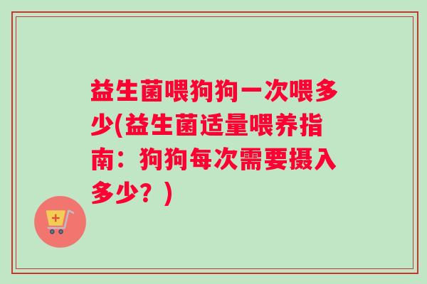 益生菌喂狗狗一次喂多少(益生菌适量喂养指南：狗狗每次需要摄入多少？)