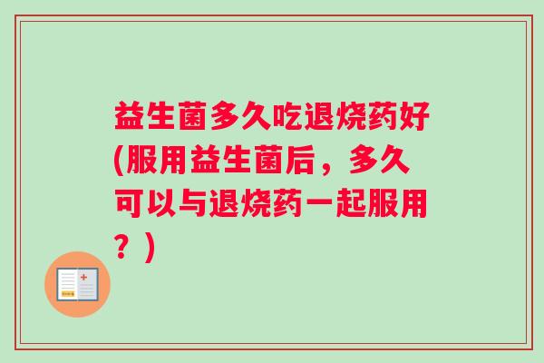 益生菌多久吃退烧药好(服用益生菌后，多久可以与退烧药一起服用？)