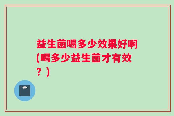 益生菌喝多少效果好啊(喝多少益生菌才有效？)