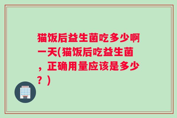 猫饭后益生菌吃多少啊一天(猫饭后吃益生菌，正确用量应该是多少？)