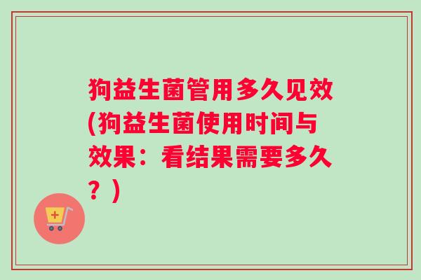 狗益生菌管用多久见效(狗益生菌使用时间与效果:看结果需要多久?) 狗益生菌管用多久见效(狗益生菌使用时间与效果:看结果需要多久?)