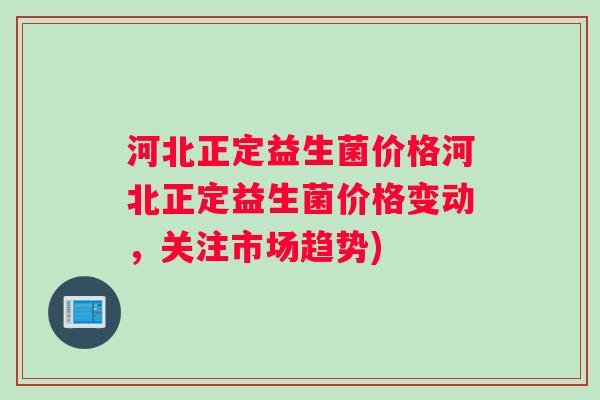 河北正定益生菌价格河北正定益生菌价格变动，关注市场趋势)
