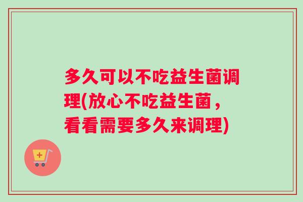 多久可以不吃益生菌调理(放心不吃益生菌,看看需要多久来调理) 多久可以不吃益生菌调理(放心不吃益生菌,看看需要多久来调理)