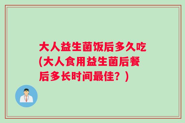 大人益生菌饭后多久吃(大人食用益生菌后餐后多长时间最佳？)