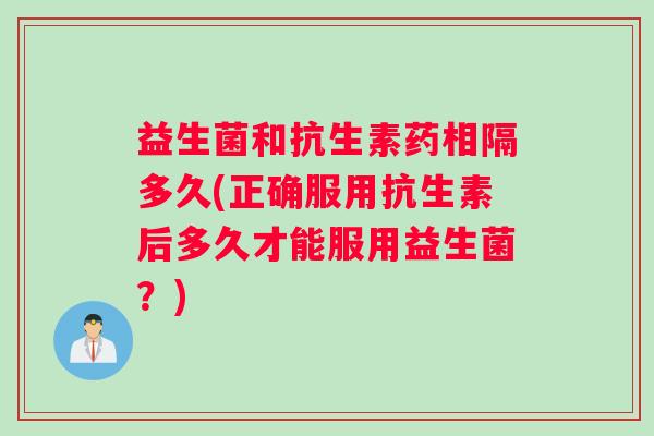 益生菌和抗生素药相隔多久(正确服用抗生素后多久才能服用益生菌？)