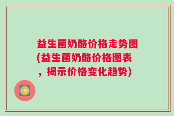 益生菌奶酪价格走势图(益生菌奶酪价格图表，揭示价格变化趋势)