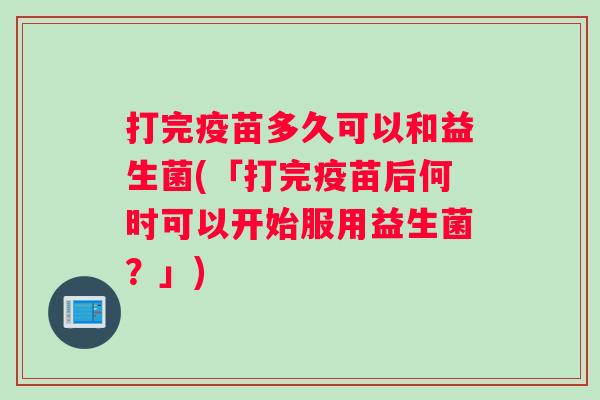 打完疫苗多久可以和益生菌(「打完疫苗后何时可以开始服用益生菌?」) 打完疫苗多久可以和益生菌(「打完疫苗后何时可以开始服用益生菌?」)