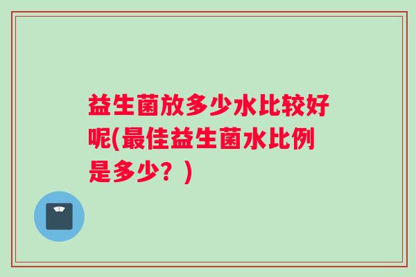 益生菌放多少水比较好呢(佳益生菌水比例是多少?) 益生菌放多少水比较好呢(佳益生菌水比例是多少?)