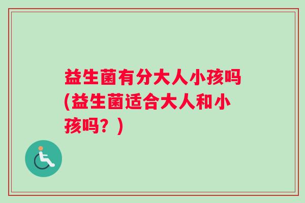 益生菌有分大人小孩吗(益生菌适合大人和小孩吗？)