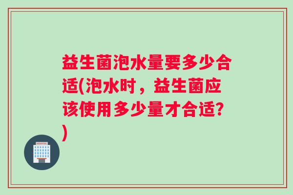 益生菌泡水量要多少合适(泡水时，益生菌应该使用多少量才合适？)