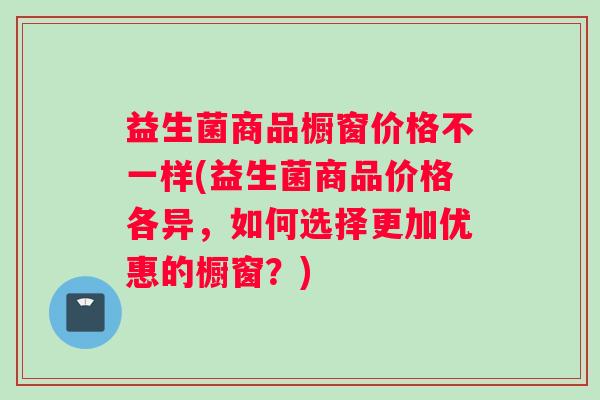 益生菌商品橱窗价格不一样(益生菌商品价格各异，如何选择更加优惠的橱窗？)