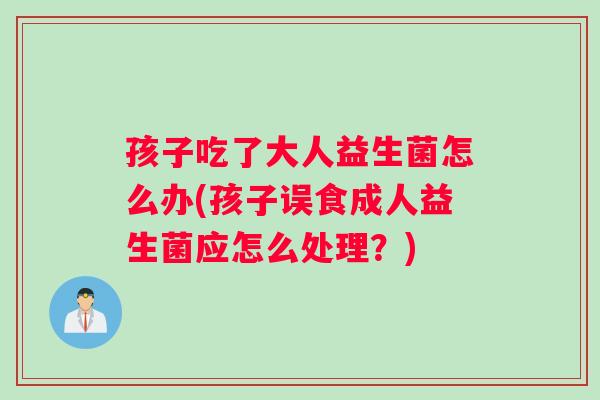 孩子吃了大人益生菌怎么办(孩子误食成人益生菌应怎么处理？)