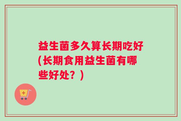 益生菌多久算长期吃好(长期食用益生菌有哪些好处？)