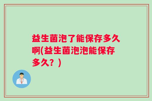 益生菌泡了能保存多久啊(益生菌泡泡能保存多久？)